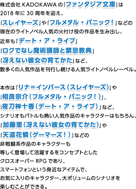 株式会社KADOKAWAの『ファンタジア文庫』は2018年に30周年を迎え、「スレイヤーズ」や「フルメタル・パニック！」などの現在のライトノベル人気の火付け役の作品を生み出し、近年も「デート・ア・ライブ」「ロクでなし魔術講師と禁忌教典」「冴えない彼女の育てかた」など、数多くの人気作品を刊行し続ける人気ライトノベルレーベル。本作は『リナ＝インバース（スレイヤーズ）』や『相良宗介（フルメタル・パニック！）』、『夜刀神十香（デート・ア・ライブ）』など、シナリオもバトルも熱い人気作品のキャラクターはもちろん、『加藤恵（冴えない彼女の育てかた）』や『天道花憐（ゲーマーズ！）』などの非戦闘系作品のキャラクターも等しく登場して活躍するをコンセプトとしたクロスオーバーRPGであり、スマートフォンという身近なアイテムで、お気に入りのキャラクター、大ボリュームのシナリオを楽しむことができる。