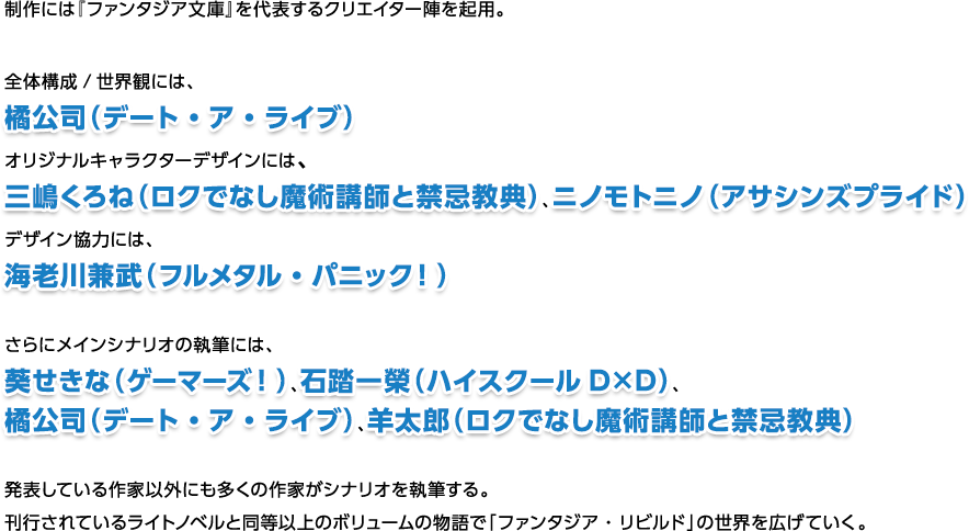 制作には『ファンタジア文庫』を代表するクリエイター陣を起用。全体構成/世界観には、橘公司（デート・ア・ライブ）オリジナルキャラクターデザインには、三嶋くろね（ロクでなし魔術講師と禁忌教典）、ニノモトニノ（アサシンズプライド）デザイン協力には、海老川兼武（フルメタル・パニック！）さらにメインシナリオの執筆には、葵せきな（ゲーマーズ！）、石踏一榮（ハイスクールD×D）、橘公司（デート・ア・ライブ）、羊太郎（ロクでなし魔術講師と禁忌教典）発表している作家以外にも多くの作家がシナリオを執筆する。刊行されているライトノベルと同等以上のボリュームの物語で「ファンタジア・リビルド」の世界を広げていく。